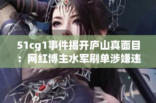 51cg1事件揭开庐山真面目：网红博主水军刷单涉嫌违法行为