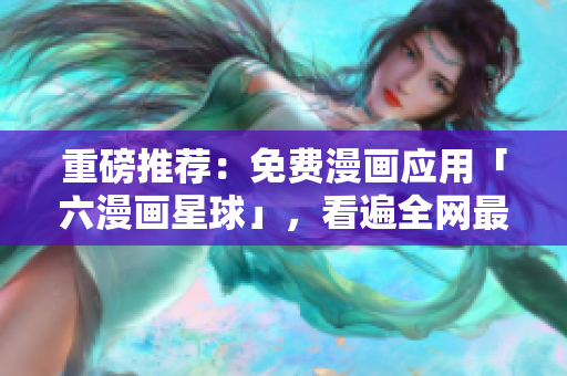 重磅推荐：免费漫画应用「六漫画星球」，看遍全网最新漫画！