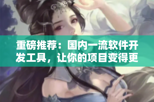 重磅推荐：国内一流软件开发工具，让你的项目变得更轻松