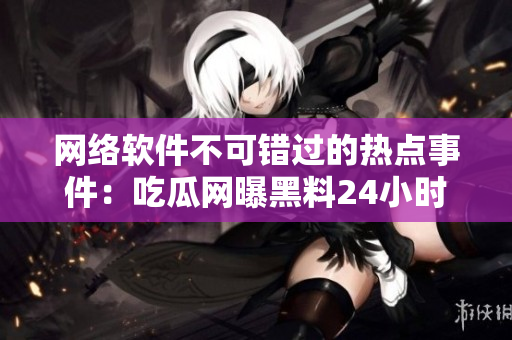 网络软件不可错过的热点事件：吃瓜网曝黑料24小时不间断！