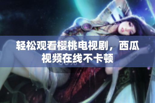 轻松观看樱桃电视剧，西瓜视频在线不卡顿