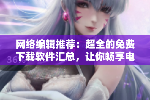 网络编辑推荐：超全的免费下载软件汇总，让你畅享电脑生活！