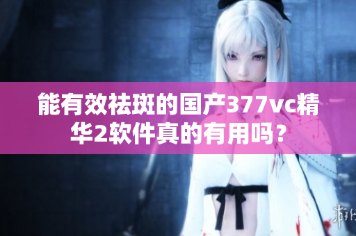 能有效祛斑的国产377vc精华2软件真的有用吗？