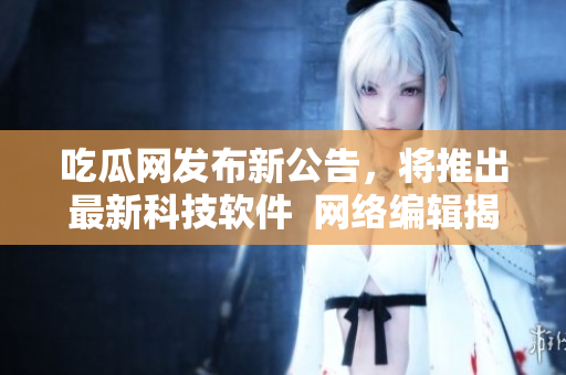 吃瓜网发布新公告，将推出最新科技软件  网络编辑揭秘最新软件推荐