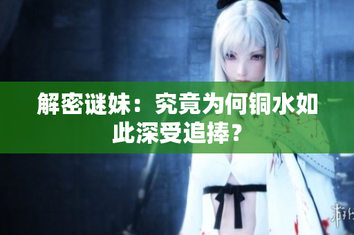 解密谜妹：究竟为何铜水如此深受追捧？
