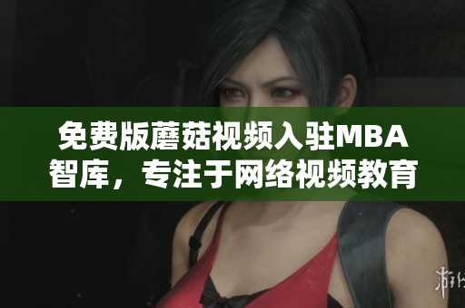 免费版蘑菇视频入驻MBA智库，专注于网络视频教育