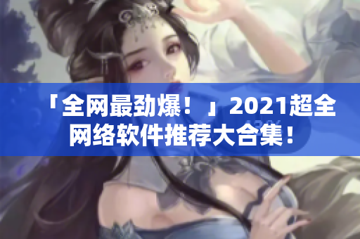 「全网最劲爆！」2021超全网络软件推荐大合集！