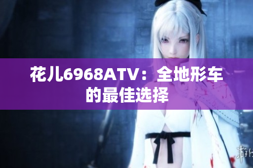 花儿6968ATV：全地形车的最佳选择