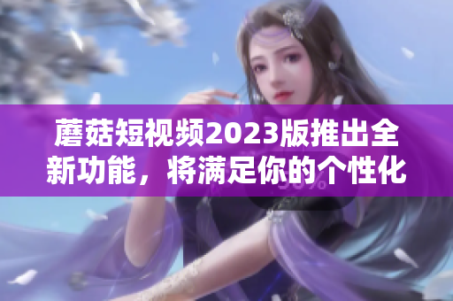 蘑菇短视频2023版推出全新功能，将满足你的个性化需求！