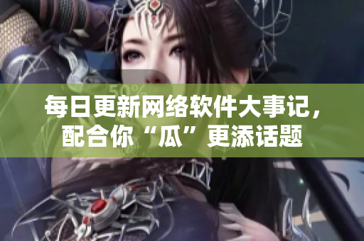 每日更新网络软件大事记，配合你“瓜”更添话题