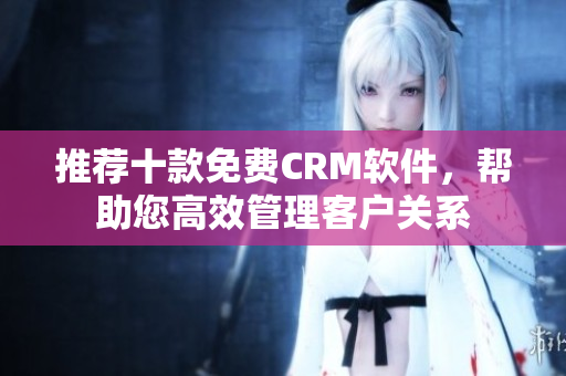 推荐十款免费CRM软件，帮助您高效管理客户关系