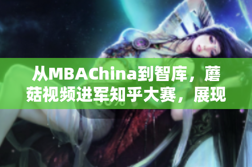 从MBAChina到智库，蘑菇视频进军知乎大赛，展现网络实力