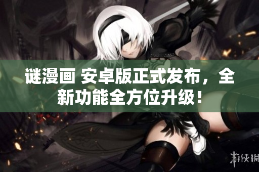 谜漫画 安卓版正式发布，全新功能全方位升级！