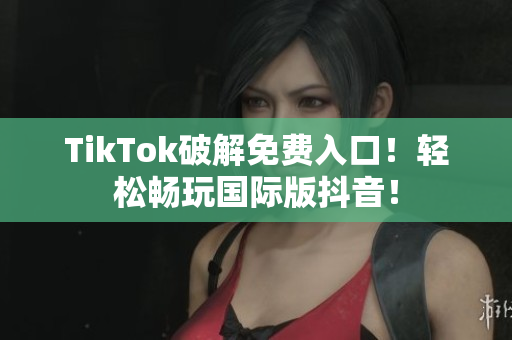 TikTok破解免费入口！轻松畅玩国际版抖音！