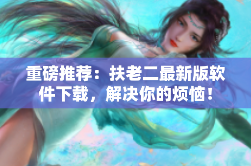 重磅推荐：扶老二最新版软件下载，解决你的烦恼！