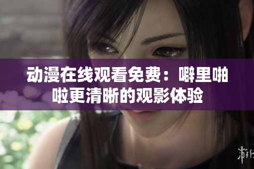 动漫在线观看免费：噼里啪啦更清晰的观影体验