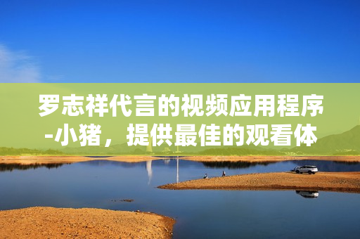 罗志祥代言的视频应用程序-小猪，提供最佳的观看体验!