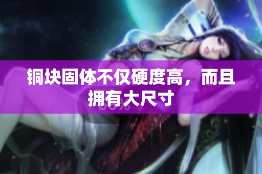 铜块固体不仅硬度高，而且拥有大尺寸