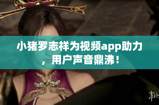 小猪罗志祥为视频app助力，用户声音鼎沸！