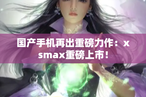 国产手机再出重磅力作：xsmax重磅上市！