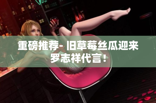 重磅推荐- 旧草莓丝瓜迎来罗志祥代言！