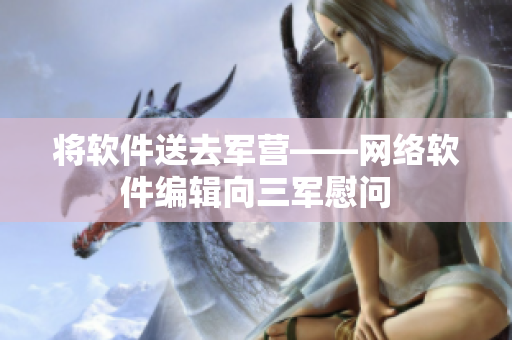 将软件送去军营——网络软件编辑向三军慰问
