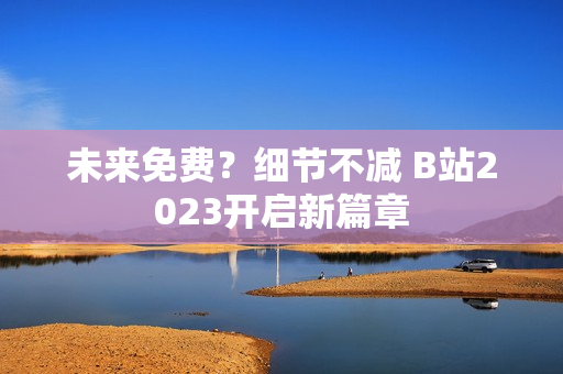 未来免费？细节不减 B站2023开启新篇章