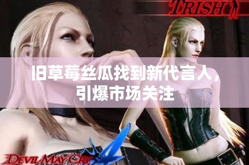 旧草莓丝瓜找到新代言人，引爆市场关注