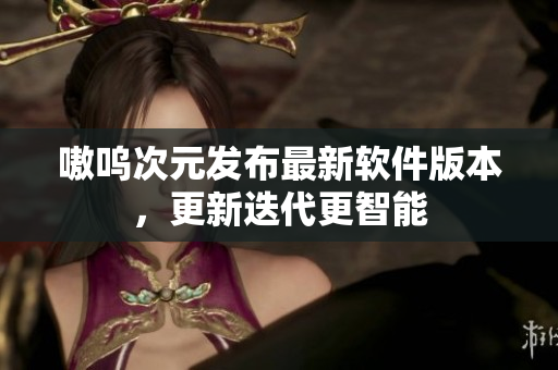 嗷呜次元发布最新软件版本，更新迭代更智能