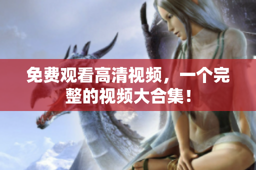 免费观看高清视频，一个完整的视频大合集！
