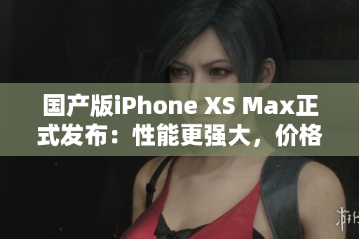 国产版iPhone XS Max正式发布：性能更强大，价格更亲民