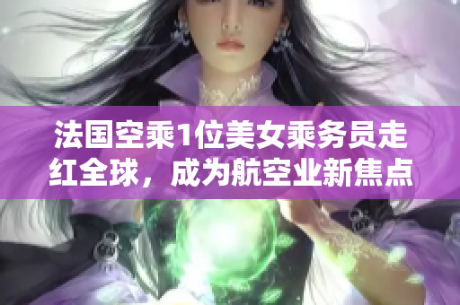 法国空乘1位美女乘务员走红全球，成为航空业新焦点