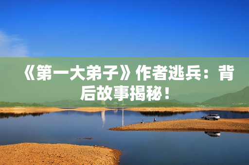 《第一大弟子》作者逃兵：背后故事揭秘！