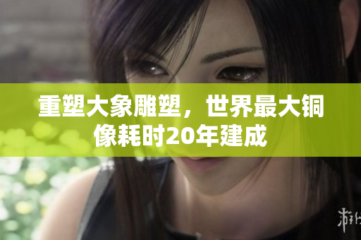 重塑大象雕塑，世界最大铜像耗时20年建成