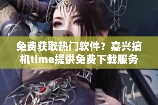 免费获取热门软件？嘉兴搞机time提供免费下载服务