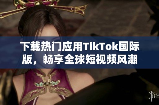 下载热门应用TikTok国际版，畅享全球短视频风潮