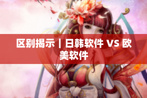 区别揭示｜日韩软件 VS 欧美软件