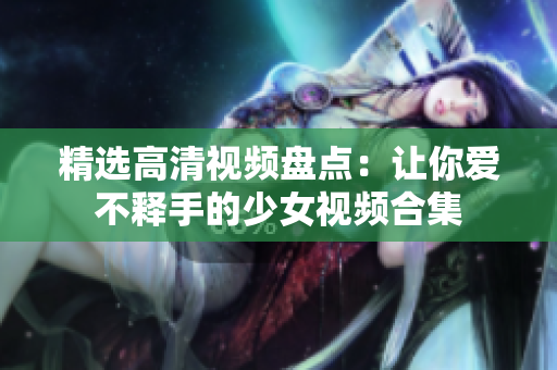 精选高清视频盘点：让你爱不释手的少女视频合集