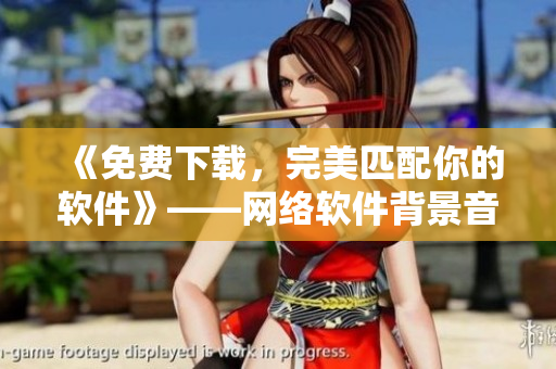 《免费下载，完美匹配你的软件》——网络软件背景音乐大合集