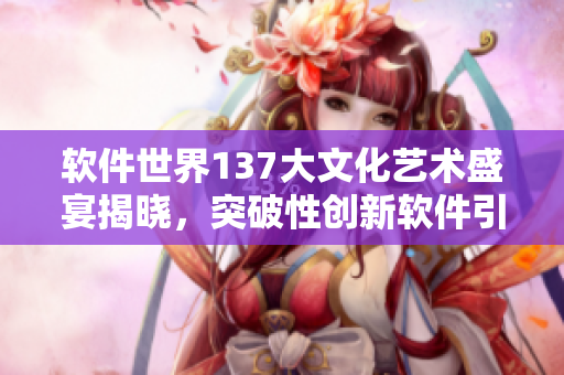 软件世界137大文化艺术盛宴揭晓，突破性创新软件引领未来