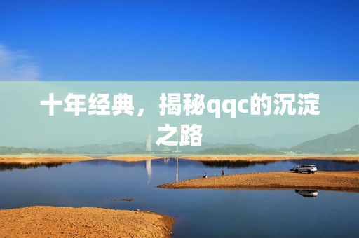 十年经典，揭秘qqc的沉淀之路