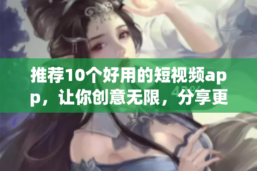 推荐10个好用的短视频app，让你创意无限，分享更简单！