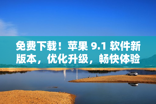 免费下载！苹果 9.1 软件新版本，优化升级，畅快体验网络世界！