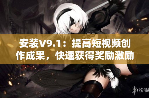 安装V9.1：提高短视频创作成果，快速获得奖励激励