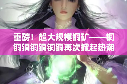 重磅！超大规模铜矿——铜铜铜铜铜铜铜再次掀起热潮