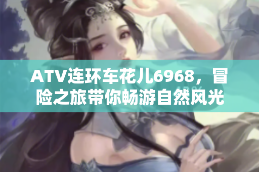 ATV连环车花儿6968，冒险之旅带你畅游自然风光