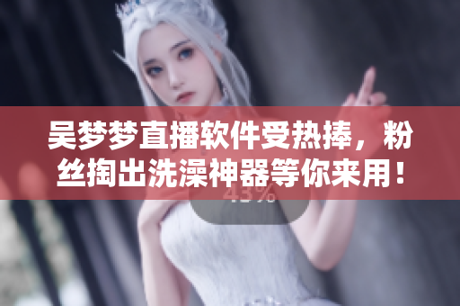 吴梦梦直播软件受热捧，粉丝掏出洗澡神器等你来用！