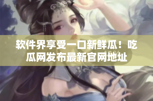 软件界享受一口新鲜瓜！吃瓜网发布最新官网地址