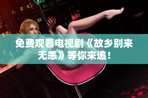 免费观看电视剧《故乡别来无恙》等你来追！