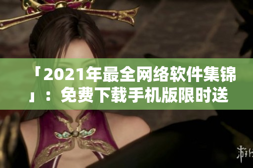 「2021年最全网络软件集锦」：免费下载手机版限时送达！